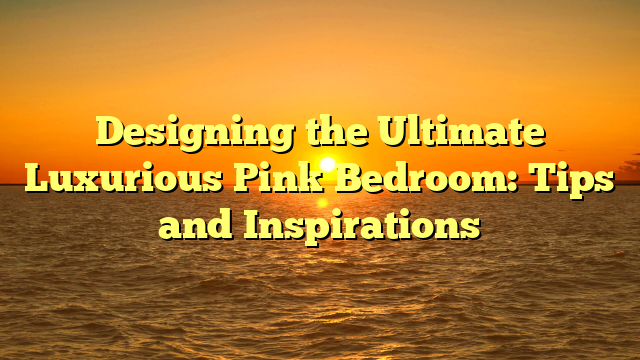 Designing the Ultimate Luxurious Pink Bedroom: Tips and Inspirations