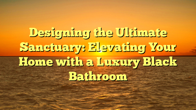 Designing the Ultimate Sanctuary: Elevating Your Home with a Luxury Black Bathroom