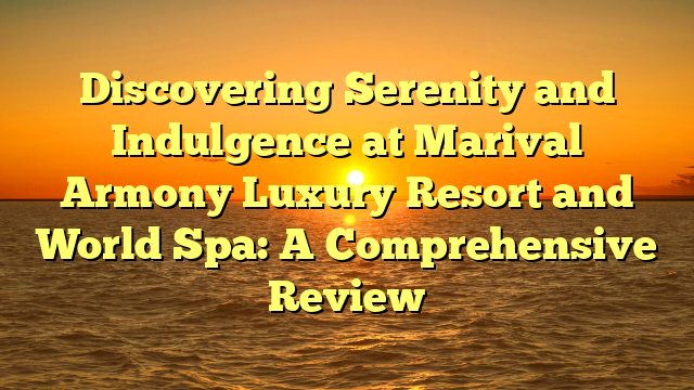 Discovering Serenity and Indulgence at Marival Armony Luxury Resort and World Spa: A Comprehensive Review