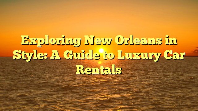 Exploring New Orleans in Style: A Guide to Luxury Car Rentals