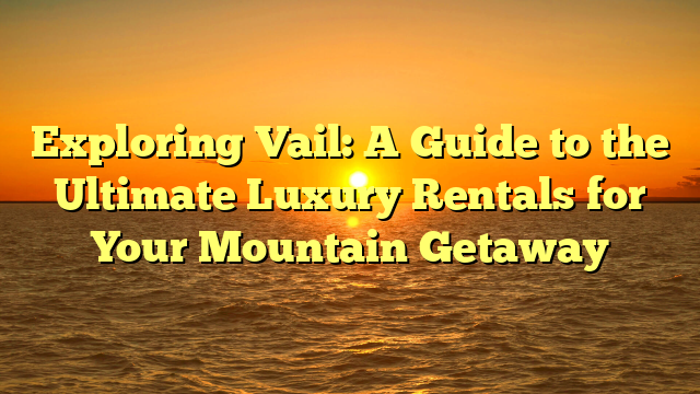 Exploring Vail: A Guide to the Ultimate Luxury Rentals for Your Mountain Getaway