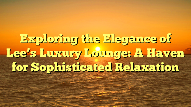 Exploring the Elegance of Lee’s Luxury Lounge: A Haven for Sophisticated Relaxation