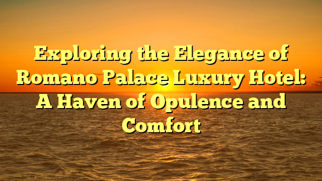 Exploring the Elegance of Romano Palace Luxury Hotel: A Haven of Opulence and Comfort