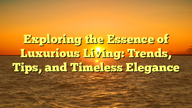 Exploring the Essence of Luxurious Living: Trends, Tips, and Timeless Elegance