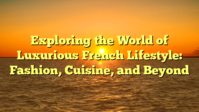 Exploring the World of Luxurious French Lifestyle: Fashion, Cuisine, and Beyond