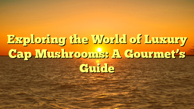 Exploring the World of Luxury Cap Mushrooms: A Gourmet’s Guide