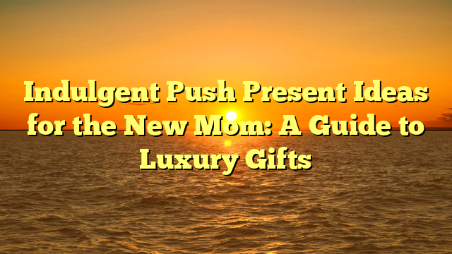 Indulgent Push Present Ideas for the New Mom: A Guide to Luxury Gifts