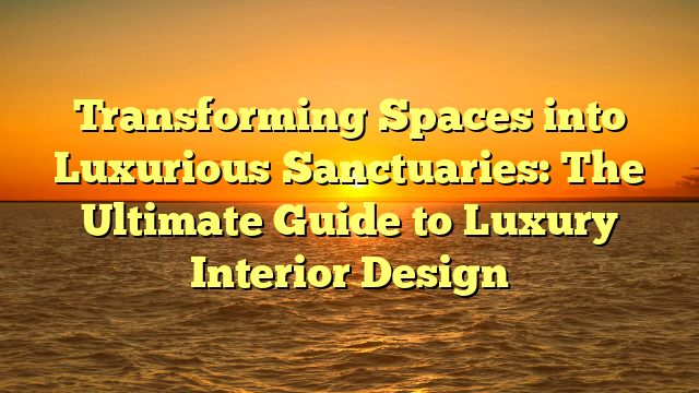 Transforming Spaces into Luxurious Sanctuaries: The Ultimate Guide to Luxury Interior Design