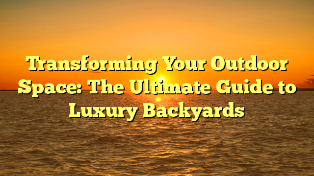 Transforming Your Outdoor Space: The Ultimate Guide to Luxury Backyards